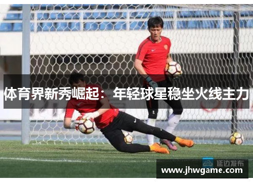 体育界新秀崛起：年轻球星稳坐火线主力